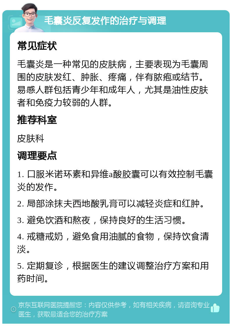 毛囊炎反复发作的治疗与调理 常见症状 毛囊炎是一种常见的皮肤病，主要表现为毛囊周围的皮肤发红、肿胀、疼痛，伴有脓疱或结节。易感人群包括青少年和成年人，尤其是油性皮肤者和免疫力较弱的人群。 推荐科室 皮肤科 调理要点 1. 口服米诺环素和异维a酸胶囊可以有效控制毛囊炎的发作。 2. 局部涂抹夫西地酸乳膏可以减轻炎症和红肿。 3. 避免饮酒和熬夜，保持良好的生活习惯。 4. 戒糖戒奶，避免食用油腻的食物，保持饮食清淡。 5. 定期复诊，根据医生的建议调整治疗方案和用药时间。