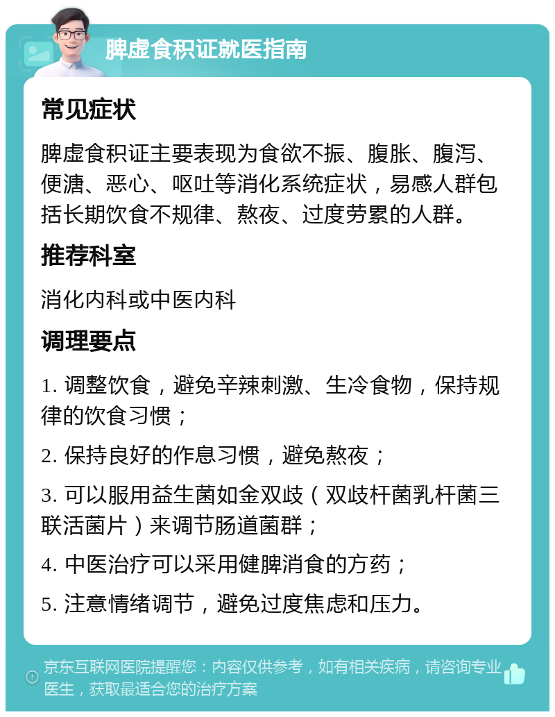 脾虚食积证就医指南 常见症状 脾虚食积证主要表现为食欲不振、腹胀、腹泻、便溏、恶心、呕吐等消化系统症状，易感人群包括长期饮食不规律、熬夜、过度劳累的人群。 推荐科室 消化内科或中医内科 调理要点 1. 调整饮食，避免辛辣刺激、生冷食物，保持规律的饮食习惯； 2. 保持良好的作息习惯，避免熬夜； 3. 可以服用益生菌如金双歧（双歧杆菌乳杆菌三联活菌片）来调节肠道菌群； 4. 中医治疗可以采用健脾消食的方药； 5. 注意情绪调节，避免过度焦虑和压力。