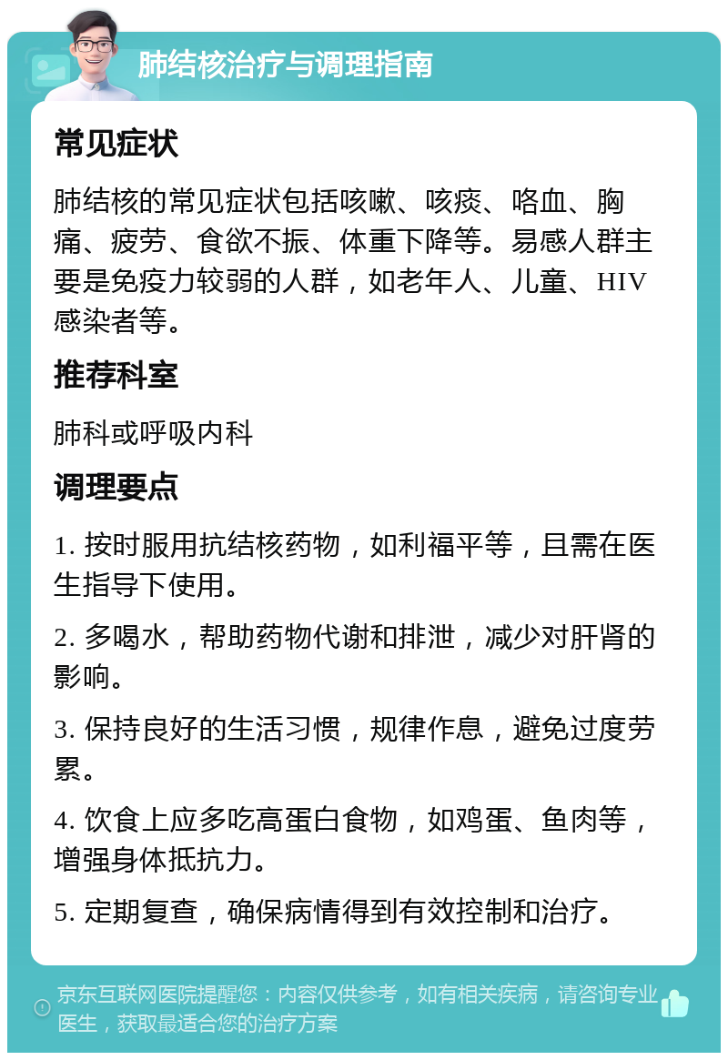 肺结核治疗与调理指南 常见症状 肺结核的常见症状包括咳嗽、咳痰、咯血、胸痛、疲劳、食欲不振、体重下降等。易感人群主要是免疫力较弱的人群，如老年人、儿童、HIV感染者等。 推荐科室 肺科或呼吸内科 调理要点 1. 按时服用抗结核药物，如利福平等，且需在医生指导下使用。 2. 多喝水，帮助药物代谢和排泄，减少对肝肾的影响。 3. 保持良好的生活习惯，规律作息，避免过度劳累。 4. 饮食上应多吃高蛋白食物，如鸡蛋、鱼肉等，增强身体抵抗力。 5. 定期复查，确保病情得到有效控制和治疗。