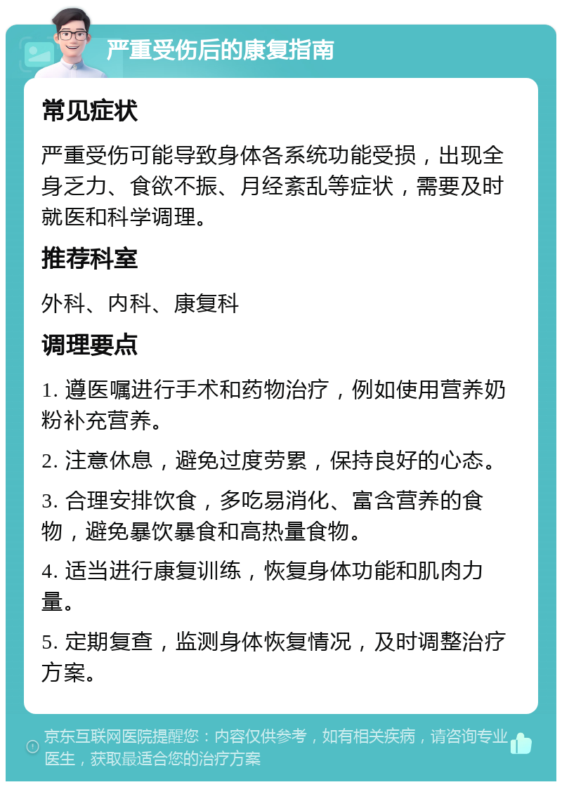 严重受伤后的康复指南 常见症状 严重受伤可能导致身体各系统功能受损，出现全身乏力、食欲不振、月经紊乱等症状，需要及时就医和科学调理。 推荐科室 外科、内科、康复科 调理要点 1. 遵医嘱进行手术和药物治疗，例如使用营养奶粉补充营养。 2. 注意休息，避免过度劳累，保持良好的心态。 3. 合理安排饮食，多吃易消化、富含营养的食物，避免暴饮暴食和高热量食物。 4. 适当进行康复训练，恢复身体功能和肌肉力量。 5. 定期复查，监测身体恢复情况，及时调整治疗方案。