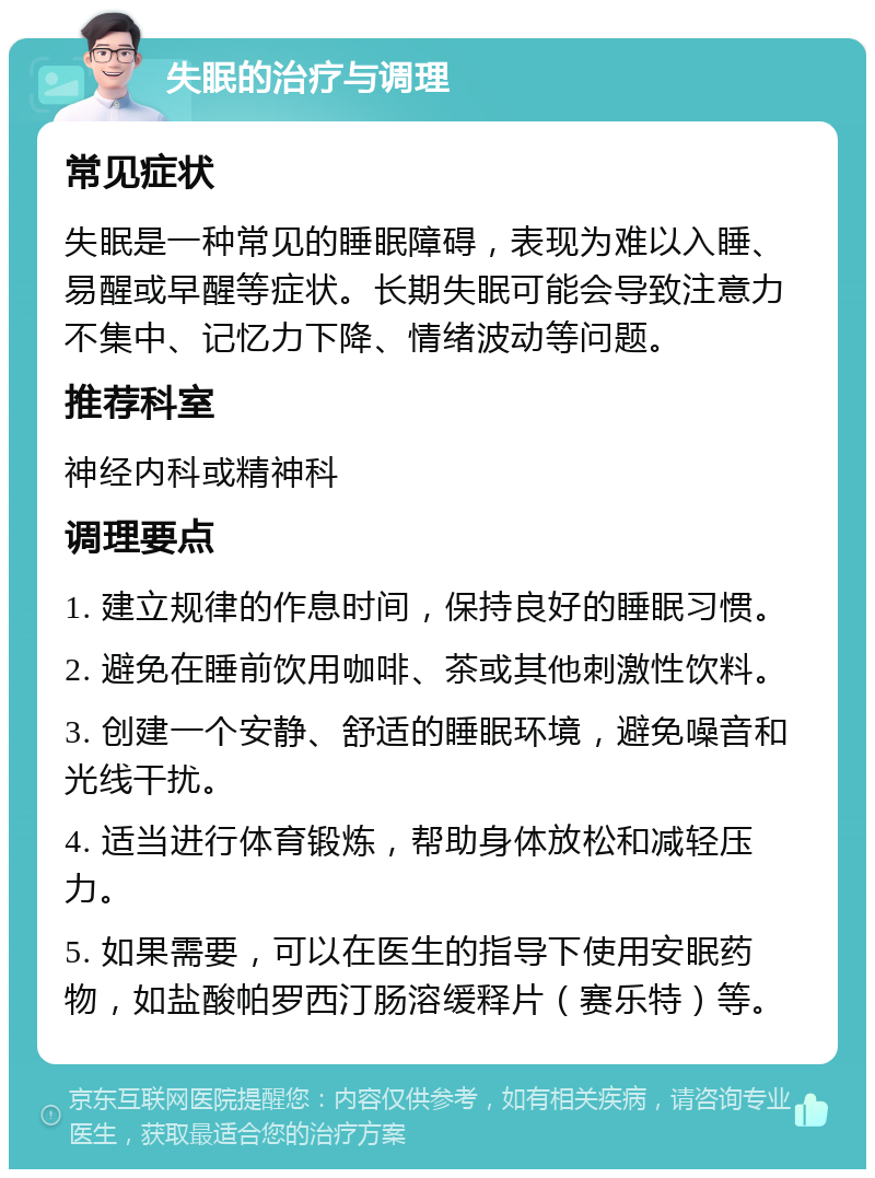 失眠的治疗与调理 常见症状 失眠是一种常见的睡眠障碍，表现为难以入睡、易醒或早醒等症状。长期失眠可能会导致注意力不集中、记忆力下降、情绪波动等问题。 推荐科室 神经内科或精神科 调理要点 1. 建立规律的作息时间，保持良好的睡眠习惯。 2. 避免在睡前饮用咖啡、茶或其他刺激性饮料。 3. 创建一个安静、舒适的睡眠环境，避免噪音和光线干扰。 4. 适当进行体育锻炼，帮助身体放松和减轻压力。 5. 如果需要，可以在医生的指导下使用安眠药物，如盐酸帕罗西汀肠溶缓释片（赛乐特）等。