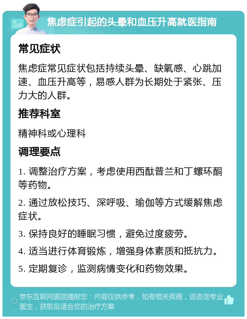 焦虑症引起的头晕和血压升高就医指南 常见症状 焦虑症常见症状包括持续头晕、缺氧感、心跳加速、血压升高等，易感人群为长期处于紧张、压力大的人群。 推荐科室 精神科或心理科 调理要点 1. 调整治疗方案，考虑使用西酞普兰和丁螺环酮等药物。 2. 通过放松技巧、深呼吸、瑜伽等方式缓解焦虑症状。 3. 保持良好的睡眠习惯，避免过度疲劳。 4. 适当进行体育锻炼，增强身体素质和抵抗力。 5. 定期复诊，监测病情变化和药物效果。