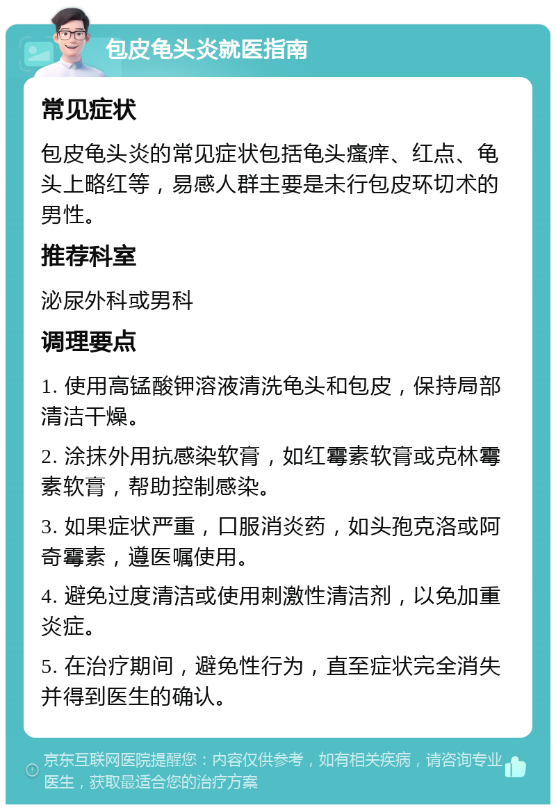 包皮龟头炎就医指南 常见症状 包皮龟头炎的常见症状包括龟头瘙痒、红点、龟头上略红等，易感人群主要是未行包皮环切术的男性。 推荐科室 泌尿外科或男科 调理要点 1. 使用高锰酸钾溶液清洗龟头和包皮，保持局部清洁干燥。 2. 涂抹外用抗感染软膏，如红霉素软膏或克林霉素软膏，帮助控制感染。 3. 如果症状严重，口服消炎药，如头孢克洛或阿奇霉素，遵医嘱使用。 4. 避免过度清洁或使用刺激性清洁剂，以免加重炎症。 5. 在治疗期间，避免性行为，直至症状完全消失并得到医生的确认。