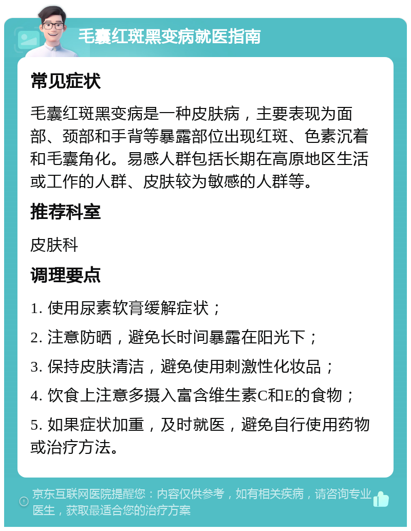 毛囊红斑黑变病就医指南 常见症状 毛囊红斑黑变病是一种皮肤病，主要表现为面部、颈部和手背等暴露部位出现红斑、色素沉着和毛囊角化。易感人群包括长期在高原地区生活或工作的人群、皮肤较为敏感的人群等。 推荐科室 皮肤科 调理要点 1. 使用尿素软膏缓解症状； 2. 注意防晒，避免长时间暴露在阳光下； 3. 保持皮肤清洁，避免使用刺激性化妆品； 4. 饮食上注意多摄入富含维生素C和E的食物； 5. 如果症状加重，及时就医，避免自行使用药物或治疗方法。