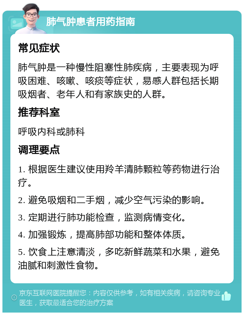 肺气肿患者用药指南 常见症状 肺气肿是一种慢性阻塞性肺疾病，主要表现为呼吸困难、咳嗽、咳痰等症状，易感人群包括长期吸烟者、老年人和有家族史的人群。 推荐科室 呼吸内科或肺科 调理要点 1. 根据医生建议使用羚羊清肺颗粒等药物进行治疗。 2. 避免吸烟和二手烟，减少空气污染的影响。 3. 定期进行肺功能检查，监测病情变化。 4. 加强锻炼，提高肺部功能和整体体质。 5. 饮食上注意清淡，多吃新鲜蔬菜和水果，避免油腻和刺激性食物。