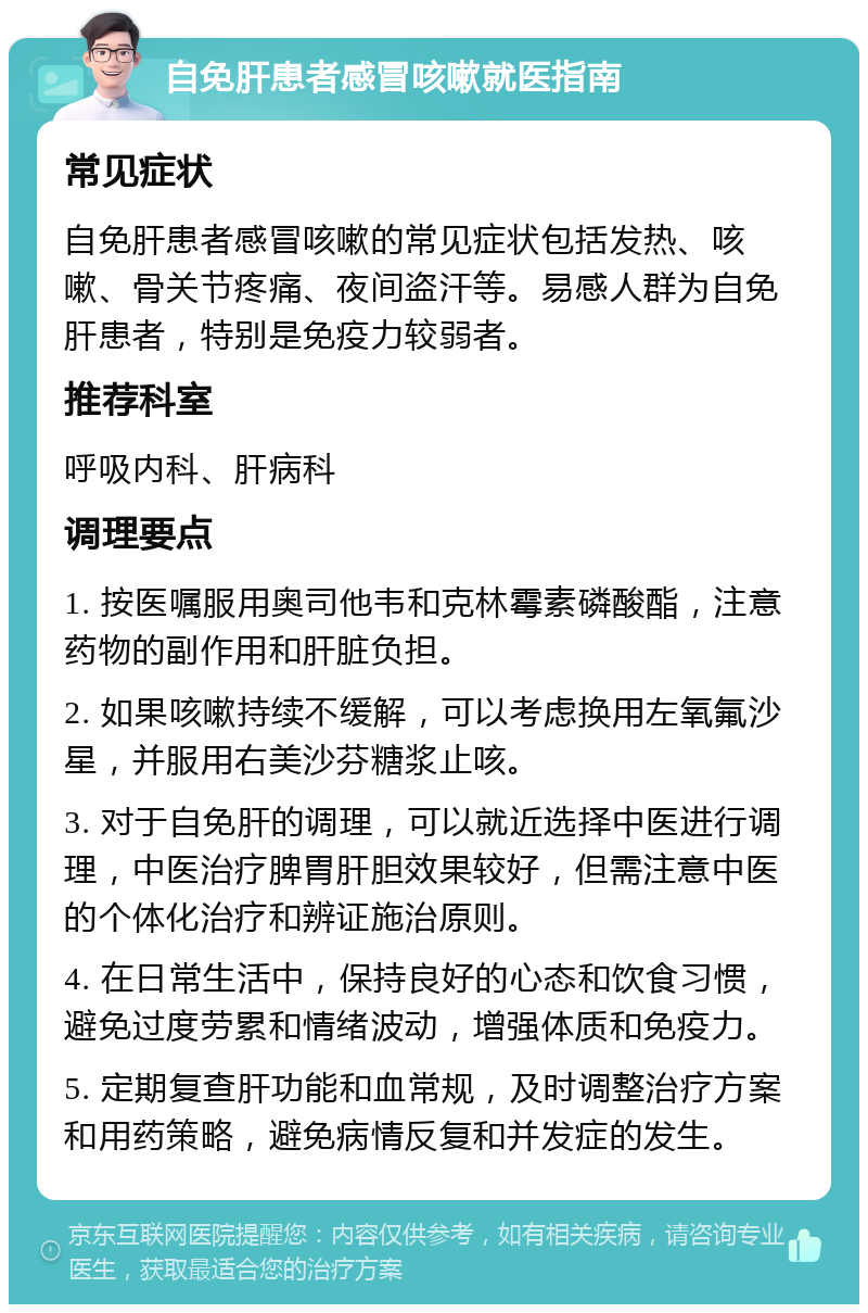 自免肝患者感冒咳嗽就医指南 常见症状 自免肝患者感冒咳嗽的常见症状包括发热、咳嗽、骨关节疼痛、夜间盗汗等。易感人群为自免肝患者，特别是免疫力较弱者。 推荐科室 呼吸内科、肝病科 调理要点 1. 按医嘱服用奥司他韦和克林霉素磷酸酯，注意药物的副作用和肝脏负担。 2. 如果咳嗽持续不缓解，可以考虑换用左氧氟沙星，并服用右美沙芬糖浆止咳。 3. 对于自免肝的调理，可以就近选择中医进行调理，中医治疗脾胃肝胆效果较好，但需注意中医的个体化治疗和辨证施治原则。 4. 在日常生活中，保持良好的心态和饮食习惯，避免过度劳累和情绪波动，增强体质和免疫力。 5. 定期复查肝功能和血常规，及时调整治疗方案和用药策略，避免病情反复和并发症的发生。