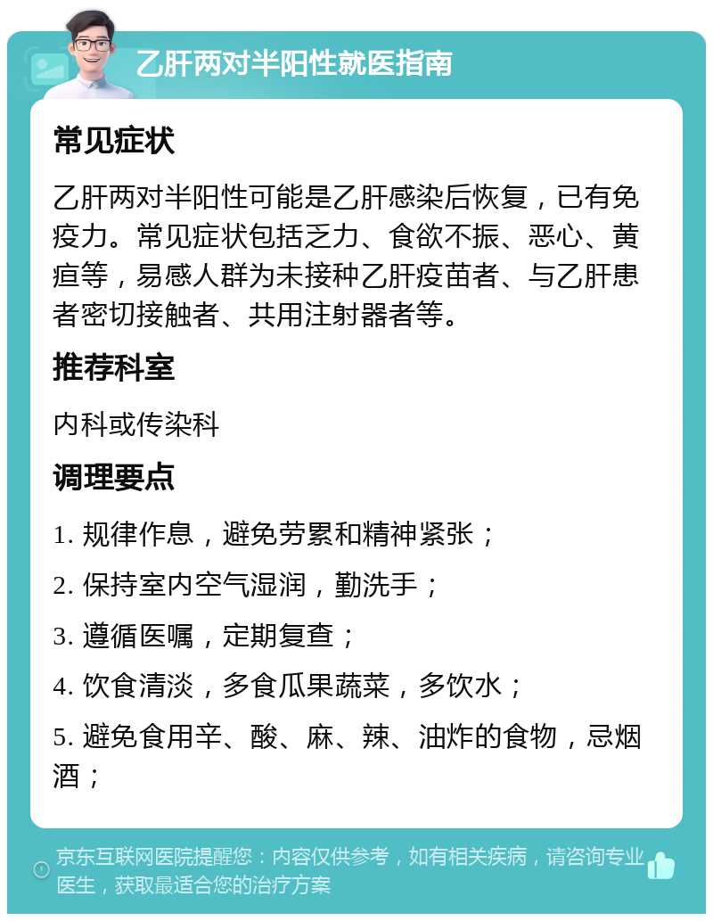 乙肝两对半阳性就医指南 常见症状 乙肝两对半阳性可能是乙肝感染后恢复，已有免疫力。常见症状包括乏力、食欲不振、恶心、黄疸等，易感人群为未接种乙肝疫苗者、与乙肝患者密切接触者、共用注射器者等。 推荐科室 内科或传染科 调理要点 1. 规律作息，避免劳累和精神紧张； 2. 保持室内空气湿润，勤洗手； 3. 遵循医嘱，定期复查； 4. 饮食清淡，多食瓜果蔬菜，多饮水； 5. 避免食用辛、酸、麻、辣、油炸的食物，忌烟酒；