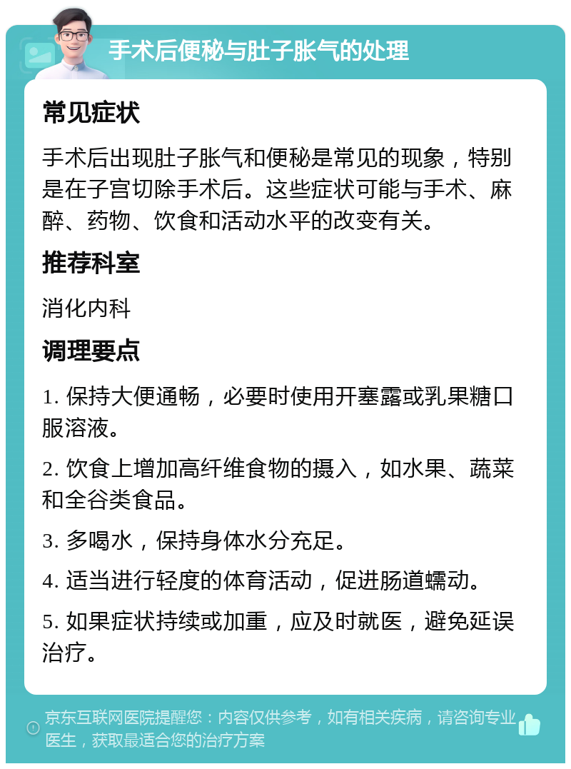 手术后便秘与肚子胀气的处理 常见症状 手术后出现肚子胀气和便秘是常见的现象，特别是在子宫切除手术后。这些症状可能与手术、麻醉、药物、饮食和活动水平的改变有关。 推荐科室 消化内科 调理要点 1. 保持大便通畅，必要时使用开塞露或乳果糖口服溶液。 2. 饮食上增加高纤维食物的摄入，如水果、蔬菜和全谷类食品。 3. 多喝水，保持身体水分充足。 4. 适当进行轻度的体育活动，促进肠道蠕动。 5. 如果症状持续或加重，应及时就医，避免延误治疗。