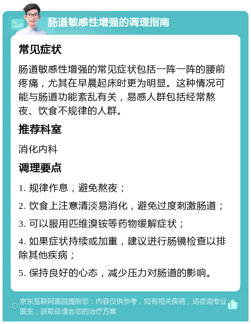 肠道敏感性增强的调理指南 常见症状 肠道敏感性增强的常见症状包括一阵一阵的腰前疼痛，尤其在早晨起床时更为明显。这种情况可能与肠道功能紊乱有关，易感人群包括经常熬夜、饮食不规律的人群。 推荐科室 消化内科 调理要点 1. 规律作息，避免熬夜； 2. 饮食上注意清淡易消化，避免过度刺激肠道； 3. 可以服用匹维溴铵等药物缓解症状； 4. 如果症状持续或加重，建议进行肠镜检查以排除其他疾病； 5. 保持良好的心态，减少压力对肠道的影响。