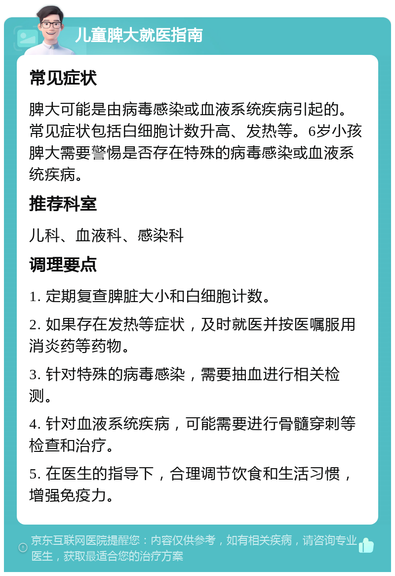 儿童脾大就医指南 常见症状 脾大可能是由病毒感染或血液系统疾病引起的。常见症状包括白细胞计数升高、发热等。6岁小孩脾大需要警惕是否存在特殊的病毒感染或血液系统疾病。 推荐科室 儿科、血液科、感染科 调理要点 1. 定期复查脾脏大小和白细胞计数。 2. 如果存在发热等症状，及时就医并按医嘱服用消炎药等药物。 3. 针对特殊的病毒感染，需要抽血进行相关检测。 4. 针对血液系统疾病，可能需要进行骨髓穿刺等检查和治疗。 5. 在医生的指导下，合理调节饮食和生活习惯，增强免疫力。