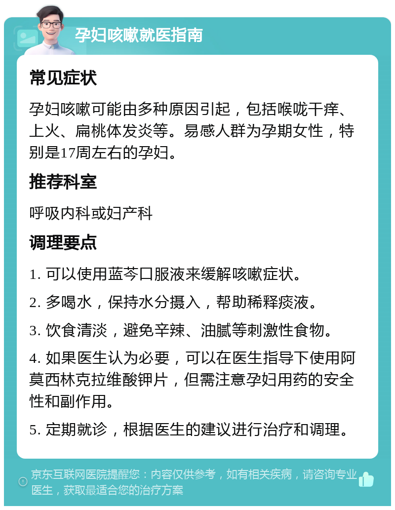 孕妇咳嗽就医指南 常见症状 孕妇咳嗽可能由多种原因引起，包括喉咙干痒、上火、扁桃体发炎等。易感人群为孕期女性，特别是17周左右的孕妇。 推荐科室 呼吸内科或妇产科 调理要点 1. 可以使用蓝芩口服液来缓解咳嗽症状。 2. 多喝水，保持水分摄入，帮助稀释痰液。 3. 饮食清淡，避免辛辣、油腻等刺激性食物。 4. 如果医生认为必要，可以在医生指导下使用阿莫西林克拉维酸钾片，但需注意孕妇用药的安全性和副作用。 5. 定期就诊，根据医生的建议进行治疗和调理。