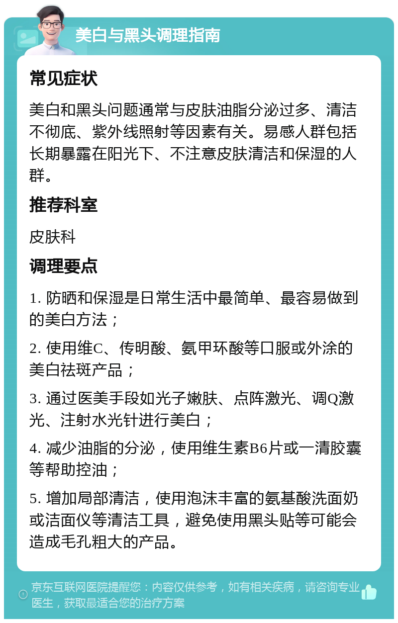 美白与黑头调理指南 常见症状 美白和黑头问题通常与皮肤油脂分泌过多、清洁不彻底、紫外线照射等因素有关。易感人群包括长期暴露在阳光下、不注意皮肤清洁和保湿的人群。 推荐科室 皮肤科 调理要点 1. 防晒和保湿是日常生活中最简单、最容易做到的美白方法； 2. 使用维C、传明酸、氨甲环酸等口服或外涂的美白祛斑产品； 3. 通过医美手段如光子嫩肤、点阵激光、调Q激光、注射水光针进行美白； 4. 减少油脂的分泌，使用维生素B6片或一清胶囊等帮助控油； 5. 增加局部清洁，使用泡沫丰富的氨基酸洗面奶或洁面仪等清洁工具，避免使用黑头贴等可能会造成毛孔粗大的产品。