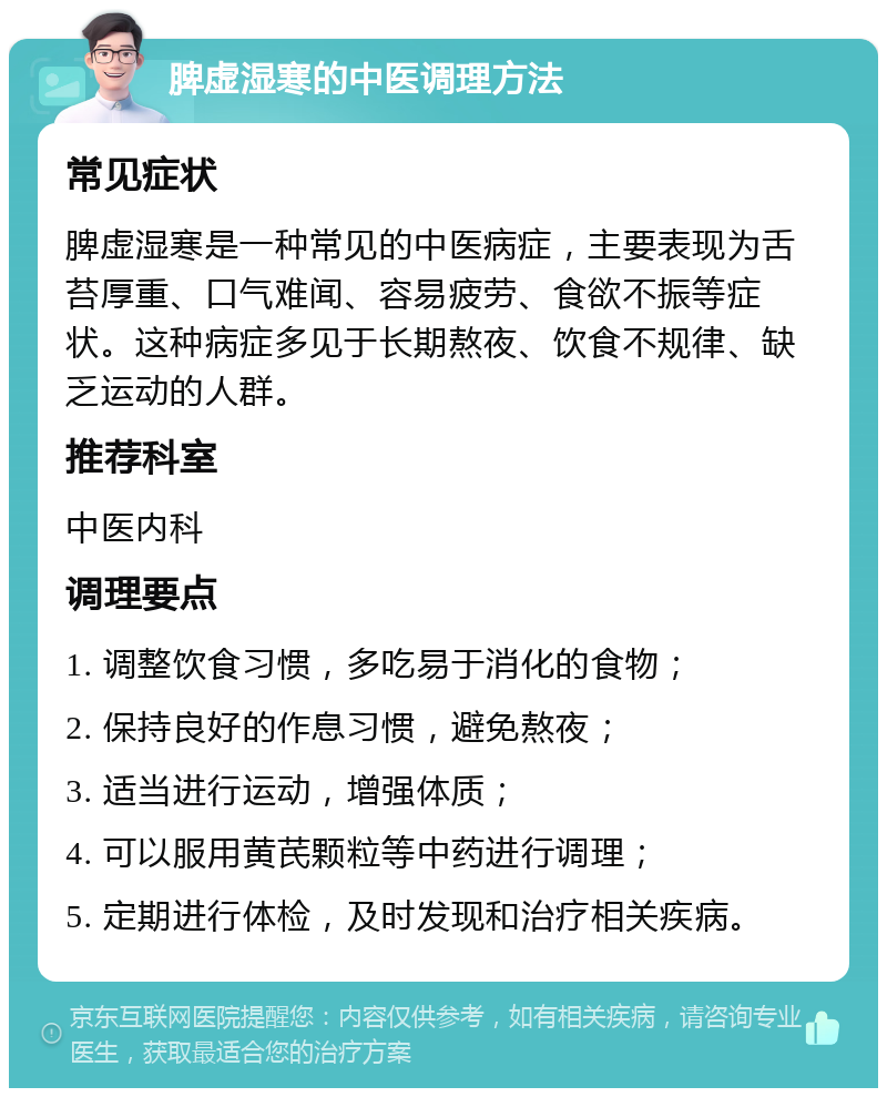 脾虚湿寒的中医调理方法 常见症状 脾虚湿寒是一种常见的中医病症，主要表现为舌苔厚重、口气难闻、容易疲劳、食欲不振等症状。这种病症多见于长期熬夜、饮食不规律、缺乏运动的人群。 推荐科室 中医内科 调理要点 1. 调整饮食习惯，多吃易于消化的食物； 2. 保持良好的作息习惯，避免熬夜； 3. 适当进行运动，增强体质； 4. 可以服用黄芪颗粒等中药进行调理； 5. 定期进行体检，及时发现和治疗相关疾病。