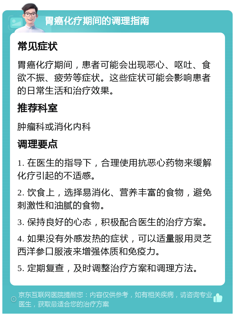 胃癌化疗期间的调理指南 常见症状 胃癌化疗期间，患者可能会出现恶心、呕吐、食欲不振、疲劳等症状。这些症状可能会影响患者的日常生活和治疗效果。 推荐科室 肿瘤科或消化内科 调理要点 1. 在医生的指导下，合理使用抗恶心药物来缓解化疗引起的不适感。 2. 饮食上，选择易消化、营养丰富的食物，避免刺激性和油腻的食物。 3. 保持良好的心态，积极配合医生的治疗方案。 4. 如果没有外感发热的症状，可以适量服用灵芝西洋参口服液来增强体质和免疫力。 5. 定期复查，及时调整治疗方案和调理方法。