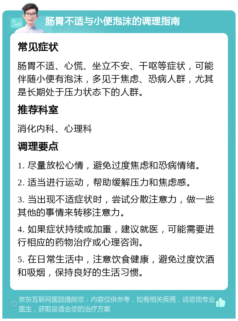 肠胃不适与小便泡沫的调理指南 常见症状 肠胃不适、心慌、坐立不安、干呕等症状，可能伴随小便有泡沫，多见于焦虑、恐病人群，尤其是长期处于压力状态下的人群。 推荐科室 消化内科、心理科 调理要点 1. 尽量放松心情，避免过度焦虑和恐病情绪。 2. 适当进行运动，帮助缓解压力和焦虑感。 3. 当出现不适症状时，尝试分散注意力，做一些其他的事情来转移注意力。 4. 如果症状持续或加重，建议就医，可能需要进行相应的药物治疗或心理咨询。 5. 在日常生活中，注意饮食健康，避免过度饮酒和吸烟，保持良好的生活习惯。