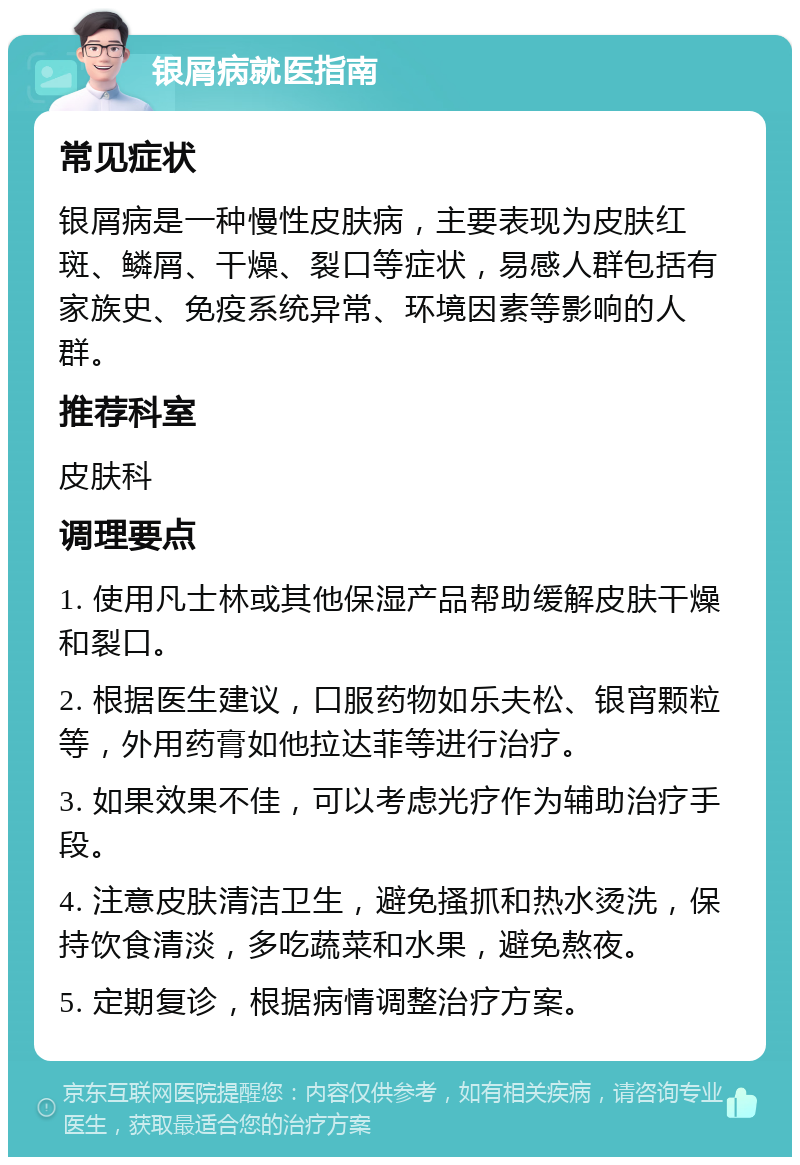 银屑病就医指南 常见症状 银屑病是一种慢性皮肤病，主要表现为皮肤红斑、鳞屑、干燥、裂口等症状，易感人群包括有家族史、免疫系统异常、环境因素等影响的人群。 推荐科室 皮肤科 调理要点 1. 使用凡士林或其他保湿产品帮助缓解皮肤干燥和裂口。 2. 根据医生建议，口服药物如乐夫松、银宵颗粒等，外用药膏如他拉达菲等进行治疗。 3. 如果效果不佳，可以考虑光疗作为辅助治疗手段。 4. 注意皮肤清洁卫生，避免搔抓和热水烫洗，保持饮食清淡，多吃蔬菜和水果，避免熬夜。 5. 定期复诊，根据病情调整治疗方案。