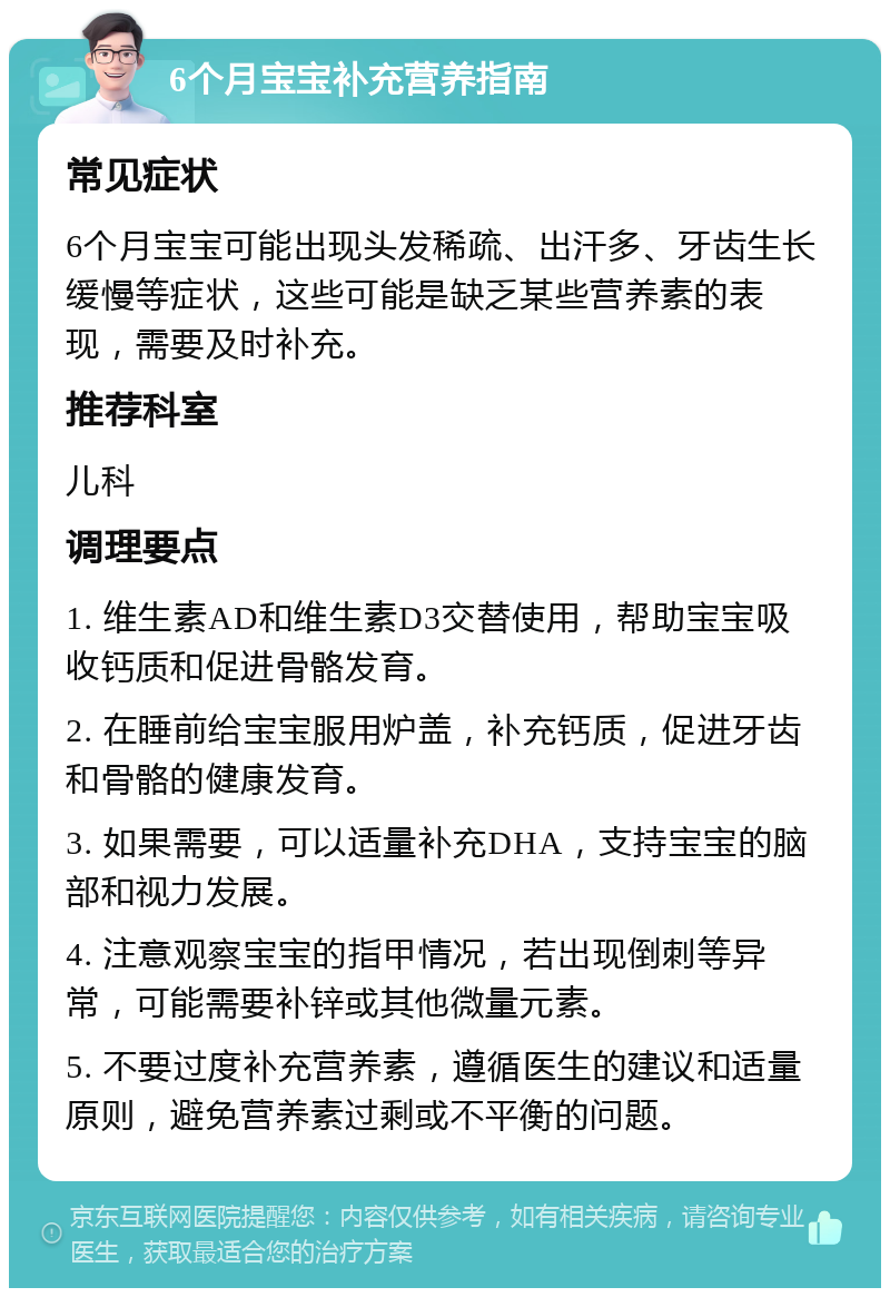 6个月宝宝补充营养指南 常见症状 6个月宝宝可能出现头发稀疏、出汗多、牙齿生长缓慢等症状，这些可能是缺乏某些营养素的表现，需要及时补充。 推荐科室 儿科 调理要点 1. 维生素AD和维生素D3交替使用，帮助宝宝吸收钙质和促进骨骼发育。 2. 在睡前给宝宝服用炉盖，补充钙质，促进牙齿和骨骼的健康发育。 3. 如果需要，可以适量补充DHA，支持宝宝的脑部和视力发展。 4. 注意观察宝宝的指甲情况，若出现倒刺等异常，可能需要补锌或其他微量元素。 5. 不要过度补充营养素，遵循医生的建议和适量原则，避免营养素过剩或不平衡的问题。