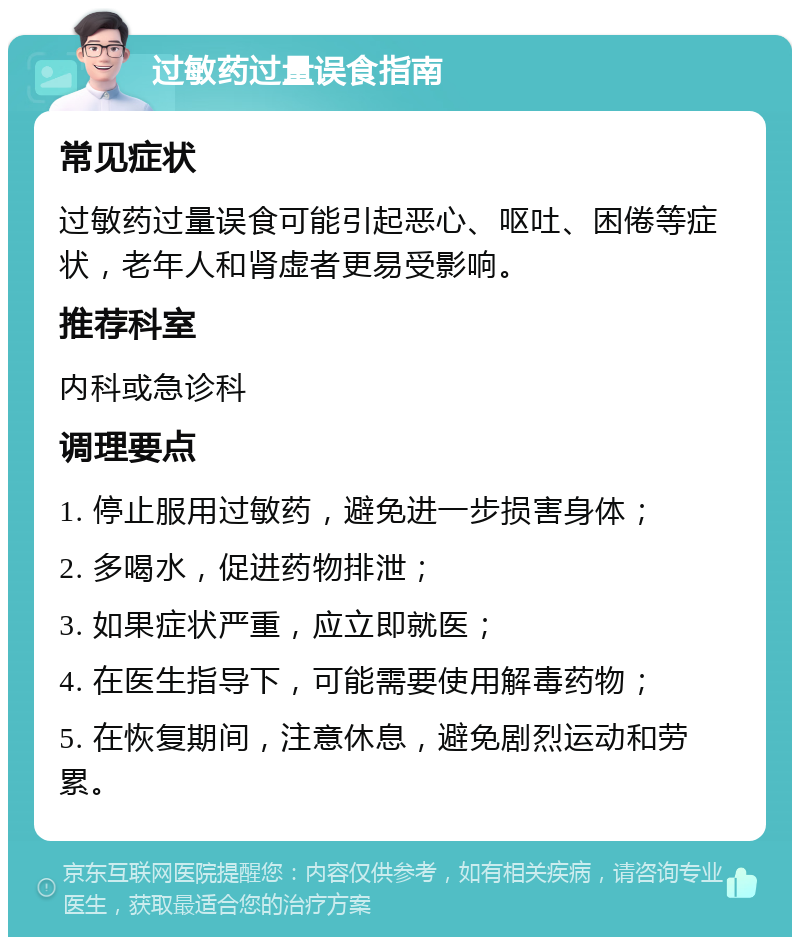 过敏药过量误食指南 常见症状 过敏药过量误食可能引起恶心、呕吐、困倦等症状，老年人和肾虚者更易受影响。 推荐科室 内科或急诊科 调理要点 1. 停止服用过敏药，避免进一步损害身体； 2. 多喝水，促进药物排泄； 3. 如果症状严重，应立即就医； 4. 在医生指导下，可能需要使用解毒药物； 5. 在恢复期间，注意休息，避免剧烈运动和劳累。