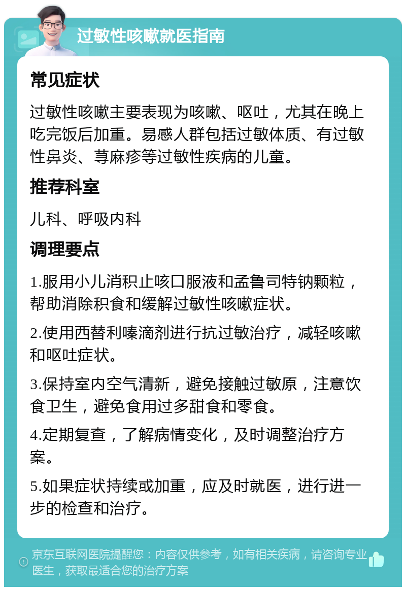 过敏性咳嗽就医指南 常见症状 过敏性咳嗽主要表现为咳嗽、呕吐，尤其在晚上吃完饭后加重。易感人群包括过敏体质、有过敏性鼻炎、荨麻疹等过敏性疾病的儿童。 推荐科室 儿科、呼吸内科 调理要点 1.服用小儿消积止咳口服液和孟鲁司特钠颗粒，帮助消除积食和缓解过敏性咳嗽症状。 2.使用西替利嗪滴剂进行抗过敏治疗，减轻咳嗽和呕吐症状。 3.保持室内空气清新，避免接触过敏原，注意饮食卫生，避免食用过多甜食和零食。 4.定期复查，了解病情变化，及时调整治疗方案。 5.如果症状持续或加重，应及时就医，进行进一步的检查和治疗。