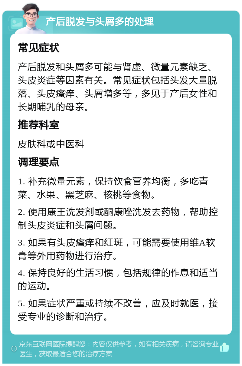 产后脱发与头屑多的处理 常见症状 产后脱发和头屑多可能与肾虚、微量元素缺乏、头皮炎症等因素有关。常见症状包括头发大量脱落、头皮瘙痒、头屑增多等，多见于产后女性和长期哺乳的母亲。 推荐科室 皮肤科或中医科 调理要点 1. 补充微量元素，保持饮食营养均衡，多吃青菜、水果、黑芝麻、核桃等食物。 2. 使用康王洗发剂或酮康唑洗发去药物，帮助控制头皮炎症和头屑问题。 3. 如果有头皮瘙痒和红斑，可能需要使用维A软膏等外用药物进行治疗。 4. 保持良好的生活习惯，包括规律的作息和适当的运动。 5. 如果症状严重或持续不改善，应及时就医，接受专业的诊断和治疗。