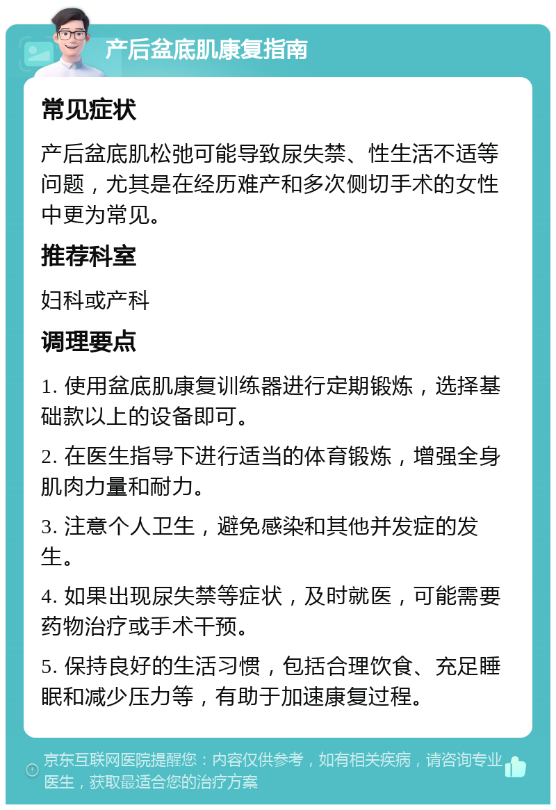 产后盆底肌康复指南 常见症状 产后盆底肌松弛可能导致尿失禁、性生活不适等问题，尤其是在经历难产和多次侧切手术的女性中更为常见。 推荐科室 妇科或产科 调理要点 1. 使用盆底肌康复训练器进行定期锻炼，选择基础款以上的设备即可。 2. 在医生指导下进行适当的体育锻炼，增强全身肌肉力量和耐力。 3. 注意个人卫生，避免感染和其他并发症的发生。 4. 如果出现尿失禁等症状，及时就医，可能需要药物治疗或手术干预。 5. 保持良好的生活习惯，包括合理饮食、充足睡眠和减少压力等，有助于加速康复过程。