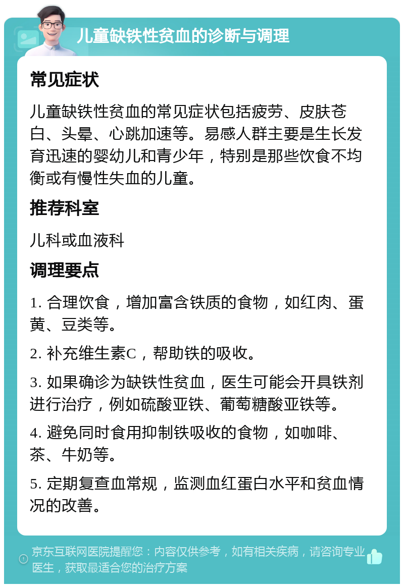 儿童缺铁性贫血的诊断与调理 常见症状 儿童缺铁性贫血的常见症状包括疲劳、皮肤苍白、头晕、心跳加速等。易感人群主要是生长发育迅速的婴幼儿和青少年，特别是那些饮食不均衡或有慢性失血的儿童。 推荐科室 儿科或血液科 调理要点 1. 合理饮食，增加富含铁质的食物，如红肉、蛋黄、豆类等。 2. 补充维生素C，帮助铁的吸收。 3. 如果确诊为缺铁性贫血，医生可能会开具铁剂进行治疗，例如硫酸亚铁、葡萄糖酸亚铁等。 4. 避免同时食用抑制铁吸收的食物，如咖啡、茶、牛奶等。 5. 定期复查血常规，监测血红蛋白水平和贫血情况的改善。