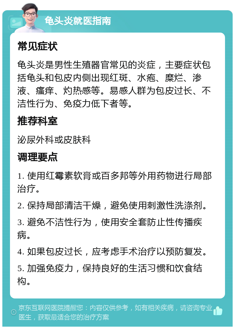 龟头炎就医指南 常见症状 龟头炎是男性生殖器官常见的炎症，主要症状包括龟头和包皮内侧出现红斑、水疱、糜烂、渗液、瘙痒、灼热感等。易感人群为包皮过长、不洁性行为、免疫力低下者等。 推荐科室 泌尿外科或皮肤科 调理要点 1. 使用红霉素软膏或百多邦等外用药物进行局部治疗。 2. 保持局部清洁干燥，避免使用刺激性洗涤剂。 3. 避免不洁性行为，使用安全套防止性传播疾病。 4. 如果包皮过长，应考虑手术治疗以预防复发。 5. 加强免疫力，保持良好的生活习惯和饮食结构。