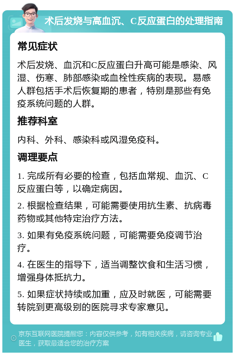 术后发烧与高血沉、C反应蛋白的处理指南 常见症状 术后发烧、血沉和C反应蛋白升高可能是感染、风湿、伤寒、肺部感染或血栓性疾病的表现。易感人群包括手术后恢复期的患者，特别是那些有免疫系统问题的人群。 推荐科室 内科、外科、感染科或风湿免疫科。 调理要点 1. 完成所有必要的检查，包括血常规、血沉、C反应蛋白等，以确定病因。 2. 根据检查结果，可能需要使用抗生素、抗病毒药物或其他特定治疗方法。 3. 如果有免疫系统问题，可能需要免疫调节治疗。 4. 在医生的指导下，适当调整饮食和生活习惯，增强身体抵抗力。 5. 如果症状持续或加重，应及时就医，可能需要转院到更高级别的医院寻求专家意见。