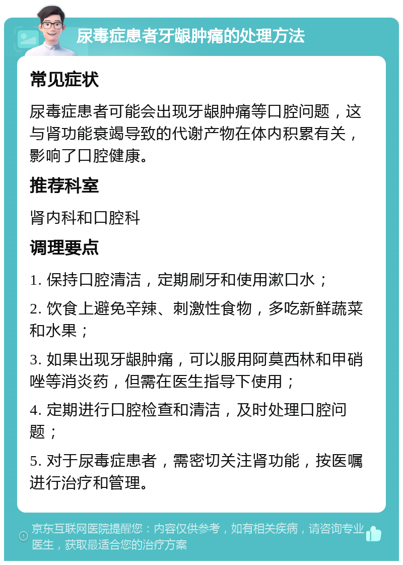 尿毒症患者牙龈肿痛的处理方法 常见症状 尿毒症患者可能会出现牙龈肿痛等口腔问题，这与肾功能衰竭导致的代谢产物在体内积累有关，影响了口腔健康。 推荐科室 肾内科和口腔科 调理要点 1. 保持口腔清洁，定期刷牙和使用漱口水； 2. 饮食上避免辛辣、刺激性食物，多吃新鲜蔬菜和水果； 3. 如果出现牙龈肿痛，可以服用阿莫西林和甲硝唑等消炎药，但需在医生指导下使用； 4. 定期进行口腔检查和清洁，及时处理口腔问题； 5. 对于尿毒症患者，需密切关注肾功能，按医嘱进行治疗和管理。