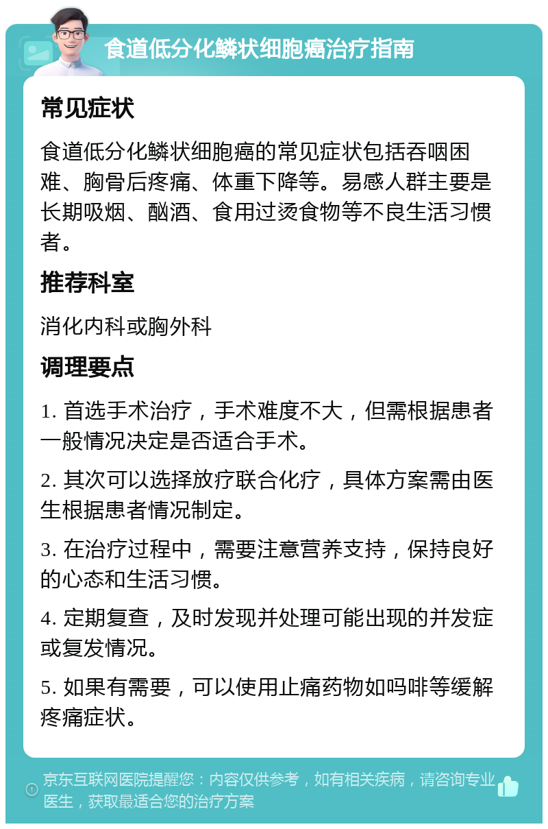 食道低分化鳞状细胞癌治疗指南 常见症状 食道低分化鳞状细胞癌的常见症状包括吞咽困难、胸骨后疼痛、体重下降等。易感人群主要是长期吸烟、酗酒、食用过烫食物等不良生活习惯者。 推荐科室 消化内科或胸外科 调理要点 1. 首选手术治疗，手术难度不大，但需根据患者一般情况决定是否适合手术。 2. 其次可以选择放疗联合化疗，具体方案需由医生根据患者情况制定。 3. 在治疗过程中，需要注意营养支持，保持良好的心态和生活习惯。 4. 定期复查，及时发现并处理可能出现的并发症或复发情况。 5. 如果有需要，可以使用止痛药物如吗啡等缓解疼痛症状。