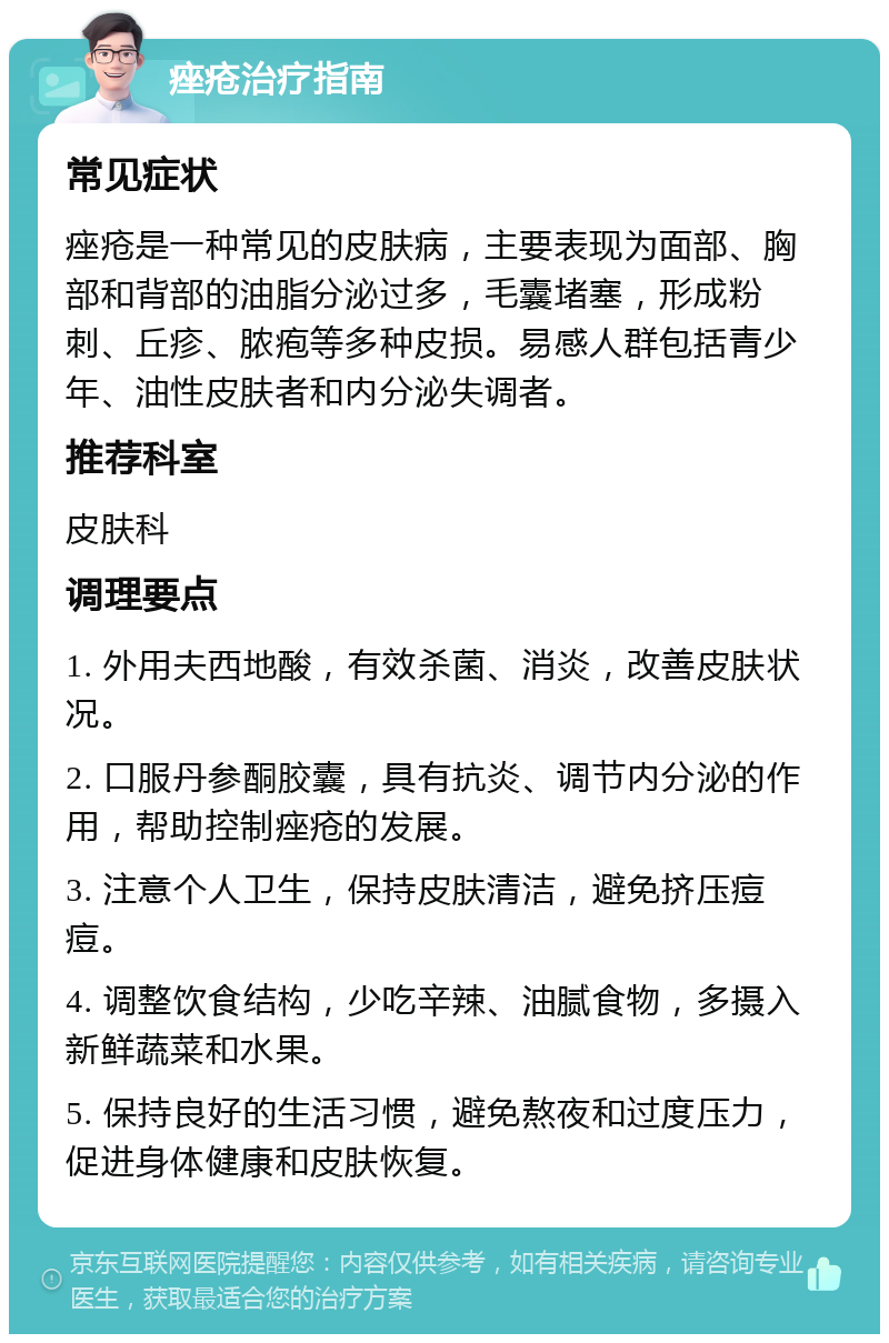 痤疮治疗指南 常见症状 痤疮是一种常见的皮肤病，主要表现为面部、胸部和背部的油脂分泌过多，毛囊堵塞，形成粉刺、丘疹、脓疱等多种皮损。易感人群包括青少年、油性皮肤者和内分泌失调者。 推荐科室 皮肤科 调理要点 1. 外用夫西地酸，有效杀菌、消炎，改善皮肤状况。 2. 口服丹参酮胶囊，具有抗炎、调节内分泌的作用，帮助控制痤疮的发展。 3. 注意个人卫生，保持皮肤清洁，避免挤压痘痘。 4. 调整饮食结构，少吃辛辣、油腻食物，多摄入新鲜蔬菜和水果。 5. 保持良好的生活习惯，避免熬夜和过度压力，促进身体健康和皮肤恢复。