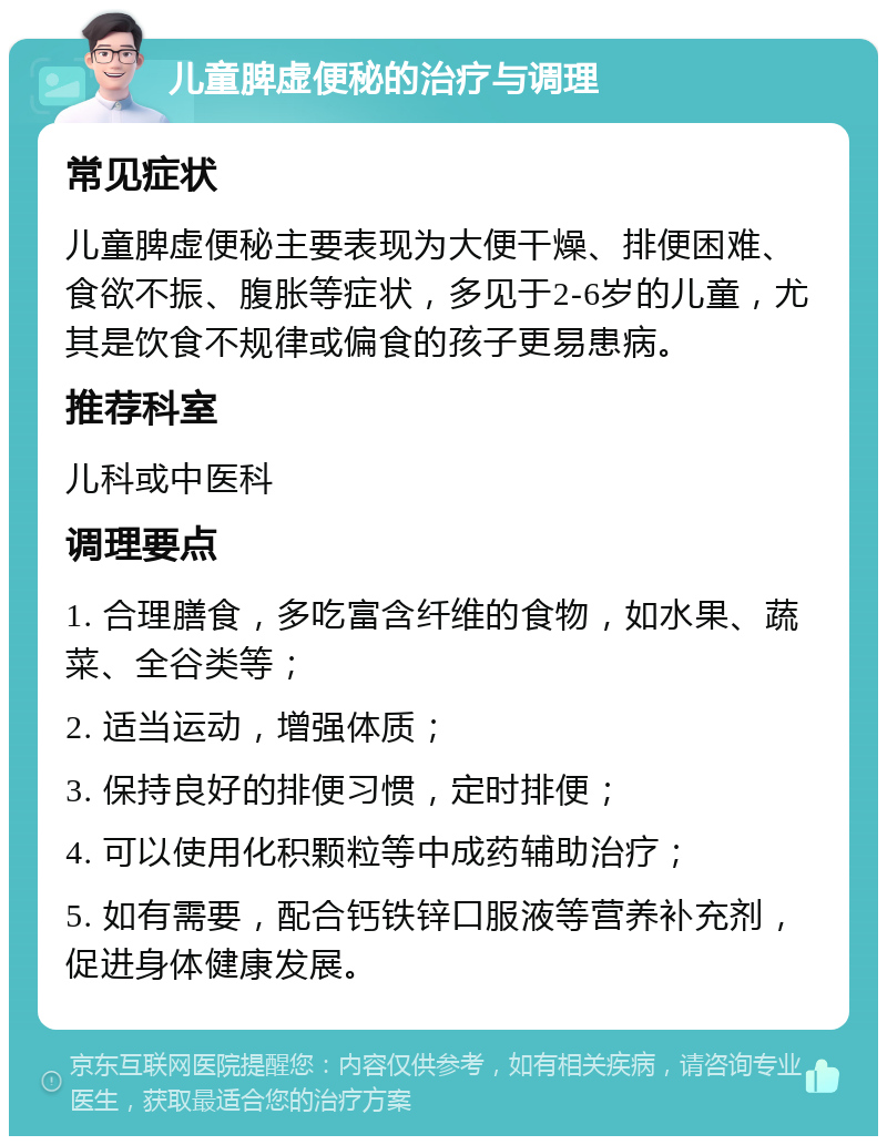 儿童脾虚便秘的治疗与调理 常见症状 儿童脾虚便秘主要表现为大便干燥、排便困难、食欲不振、腹胀等症状，多见于2-6岁的儿童，尤其是饮食不规律或偏食的孩子更易患病。 推荐科室 儿科或中医科 调理要点 1. 合理膳食，多吃富含纤维的食物，如水果、蔬菜、全谷类等； 2. 适当运动，增强体质； 3. 保持良好的排便习惯，定时排便； 4. 可以使用化积颗粒等中成药辅助治疗； 5. 如有需要，配合钙铁锌口服液等营养补充剂，促进身体健康发展。