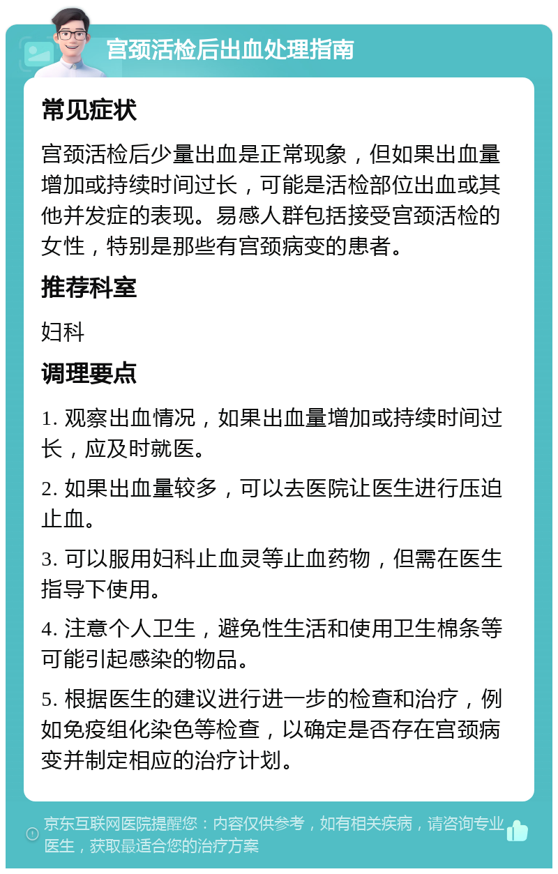 宫颈活检后出血处理指南 常见症状 宫颈活检后少量出血是正常现象，但如果出血量增加或持续时间过长，可能是活检部位出血或其他并发症的表现。易感人群包括接受宫颈活检的女性，特别是那些有宫颈病变的患者。 推荐科室 妇科 调理要点 1. 观察出血情况，如果出血量增加或持续时间过长，应及时就医。 2. 如果出血量较多，可以去医院让医生进行压迫止血。 3. 可以服用妇科止血灵等止血药物，但需在医生指导下使用。 4. 注意个人卫生，避免性生活和使用卫生棉条等可能引起感染的物品。 5. 根据医生的建议进行进一步的检查和治疗，例如免疫组化染色等检查，以确定是否存在宫颈病变并制定相应的治疗计划。