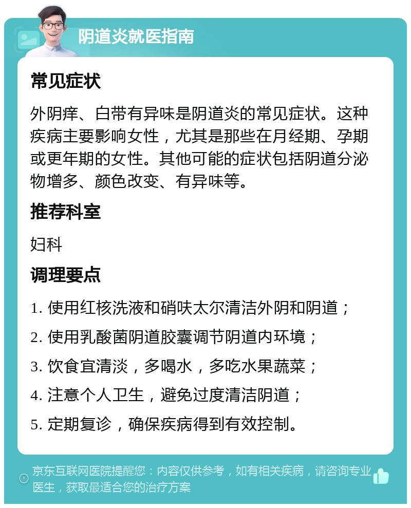 阴道炎就医指南 常见症状 外阴痒、白带有异味是阴道炎的常见症状。这种疾病主要影响女性，尤其是那些在月经期、孕期或更年期的女性。其他可能的症状包括阴道分泌物增多、颜色改变、有异味等。 推荐科室 妇科 调理要点 1. 使用红核洗液和硝呋太尔清洁外阴和阴道； 2. 使用乳酸菌阴道胶囊调节阴道内环境； 3. 饮食宜清淡，多喝水，多吃水果蔬菜； 4. 注意个人卫生，避免过度清洁阴道； 5. 定期复诊，确保疾病得到有效控制。