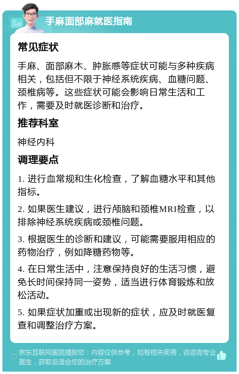 手麻面部麻就医指南 常见症状 手麻、面部麻木、肿胀感等症状可能与多种疾病相关，包括但不限于神经系统疾病、血糖问题、颈椎病等。这些症状可能会影响日常生活和工作，需要及时就医诊断和治疗。 推荐科室 神经内科 调理要点 1. 进行血常规和生化检查，了解血糖水平和其他指标。 2. 如果医生建议，进行颅脑和颈椎MRI检查，以排除神经系统疾病或颈椎问题。 3. 根据医生的诊断和建议，可能需要服用相应的药物治疗，例如降糖药物等。 4. 在日常生活中，注意保持良好的生活习惯，避免长时间保持同一姿势，适当进行体育锻炼和放松活动。 5. 如果症状加重或出现新的症状，应及时就医复查和调整治疗方案。