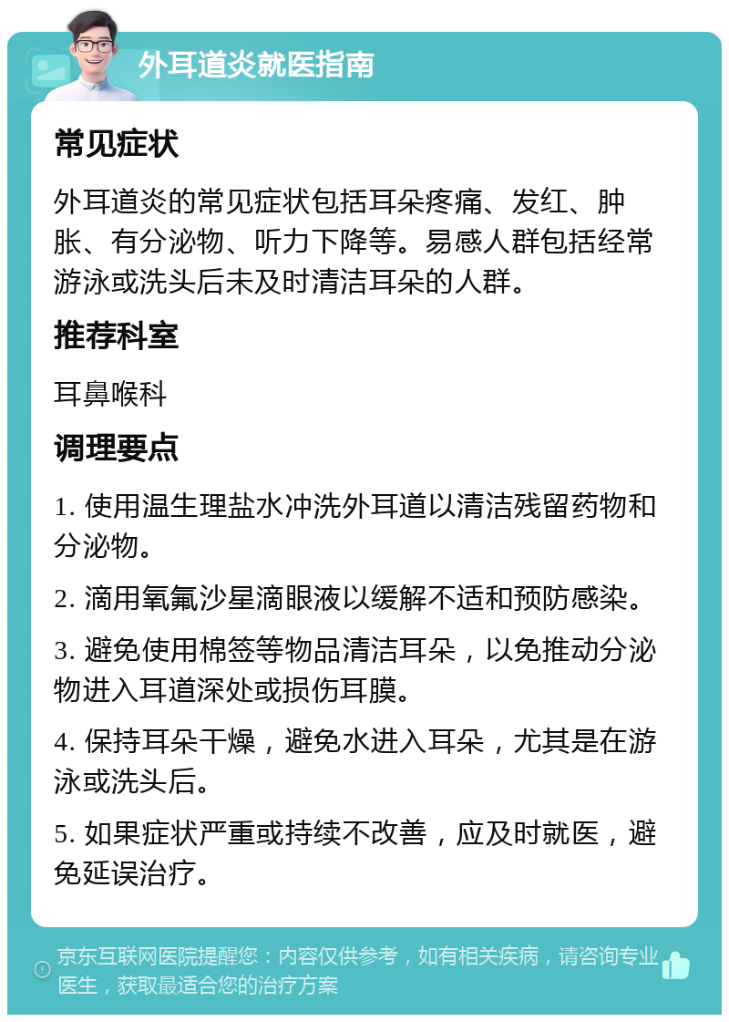 外耳道炎就医指南 常见症状 外耳道炎的常见症状包括耳朵疼痛、发红、肿胀、有分泌物、听力下降等。易感人群包括经常游泳或洗头后未及时清洁耳朵的人群。 推荐科室 耳鼻喉科 调理要点 1. 使用温生理盐水冲洗外耳道以清洁残留药物和分泌物。 2. 滴用氧氟沙星滴眼液以缓解不适和预防感染。 3. 避免使用棉签等物品清洁耳朵，以免推动分泌物进入耳道深处或损伤耳膜。 4. 保持耳朵干燥，避免水进入耳朵，尤其是在游泳或洗头后。 5. 如果症状严重或持续不改善，应及时就医，避免延误治疗。