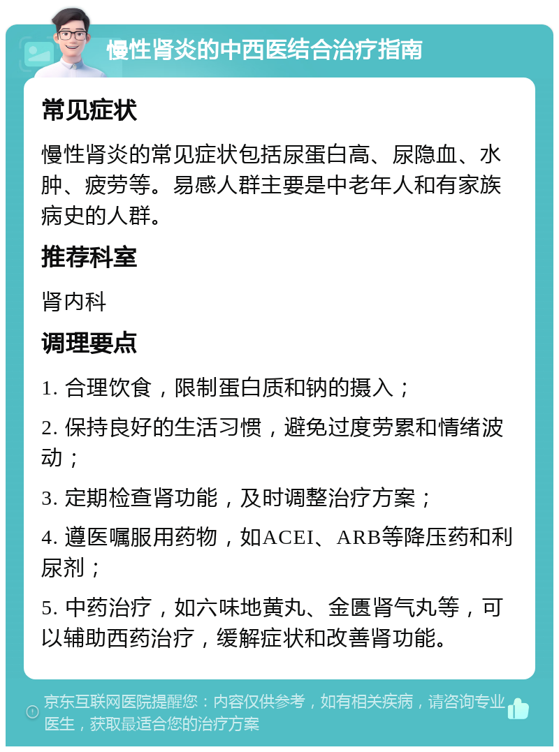 慢性肾炎的中西医结合治疗指南 常见症状 慢性肾炎的常见症状包括尿蛋白高、尿隐血、水肿、疲劳等。易感人群主要是中老年人和有家族病史的人群。 推荐科室 肾内科 调理要点 1. 合理饮食，限制蛋白质和钠的摄入； 2. 保持良好的生活习惯，避免过度劳累和情绪波动； 3. 定期检查肾功能，及时调整治疗方案； 4. 遵医嘱服用药物，如ACEI、ARB等降压药和利尿剂； 5. 中药治疗，如六味地黄丸、金匮肾气丸等，可以辅助西药治疗，缓解症状和改善肾功能。