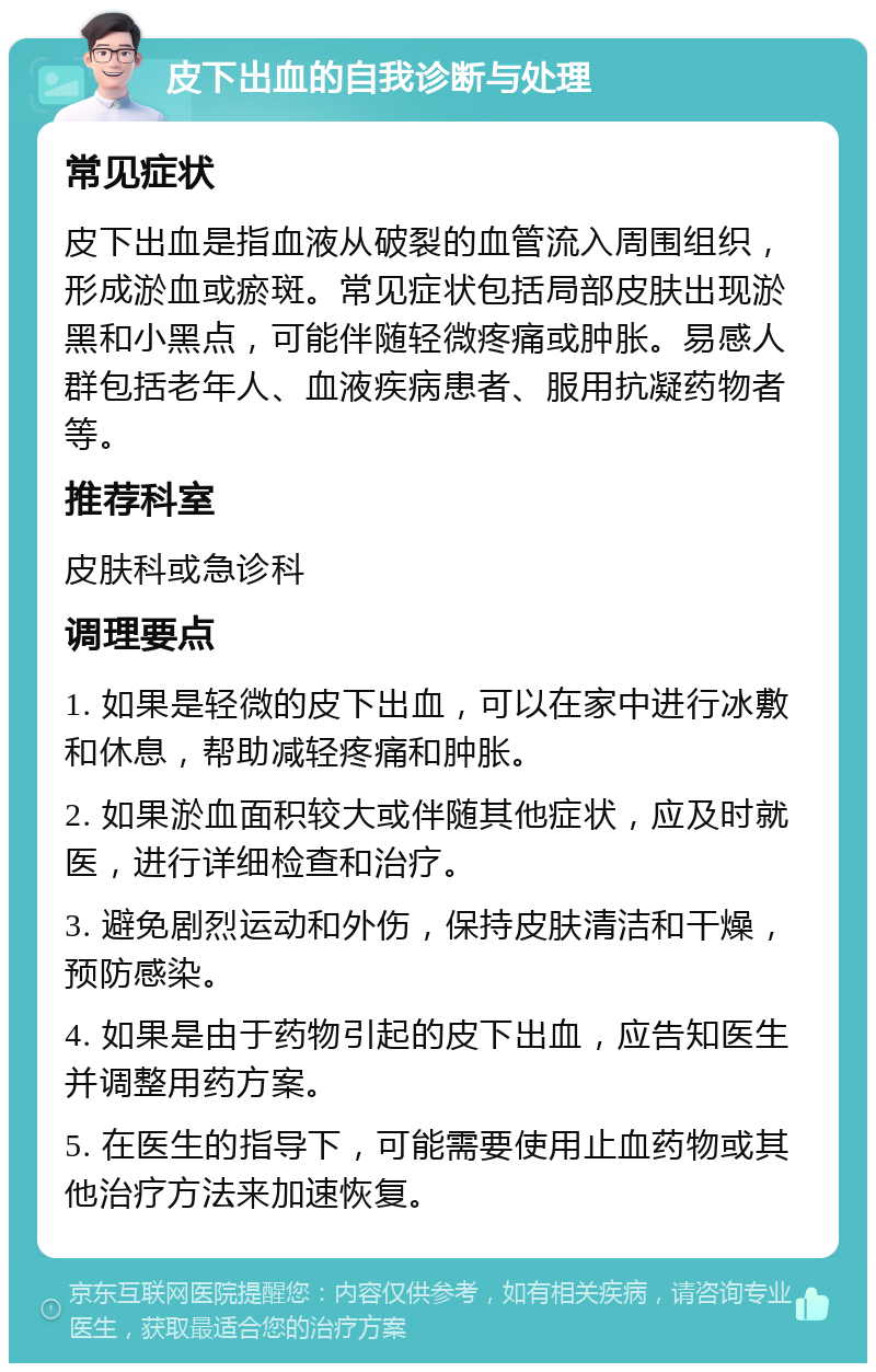 皮下出血的自我诊断与处理 常见症状 皮下出血是指血液从破裂的血管流入周围组织，形成淤血或瘀斑。常见症状包括局部皮肤出现淤黑和小黑点，可能伴随轻微疼痛或肿胀。易感人群包括老年人、血液疾病患者、服用抗凝药物者等。 推荐科室 皮肤科或急诊科 调理要点 1. 如果是轻微的皮下出血，可以在家中进行冰敷和休息，帮助减轻疼痛和肿胀。 2. 如果淤血面积较大或伴随其他症状，应及时就医，进行详细检查和治疗。 3. 避免剧烈运动和外伤，保持皮肤清洁和干燥，预防感染。 4. 如果是由于药物引起的皮下出血，应告知医生并调整用药方案。 5. 在医生的指导下，可能需要使用止血药物或其他治疗方法来加速恢复。