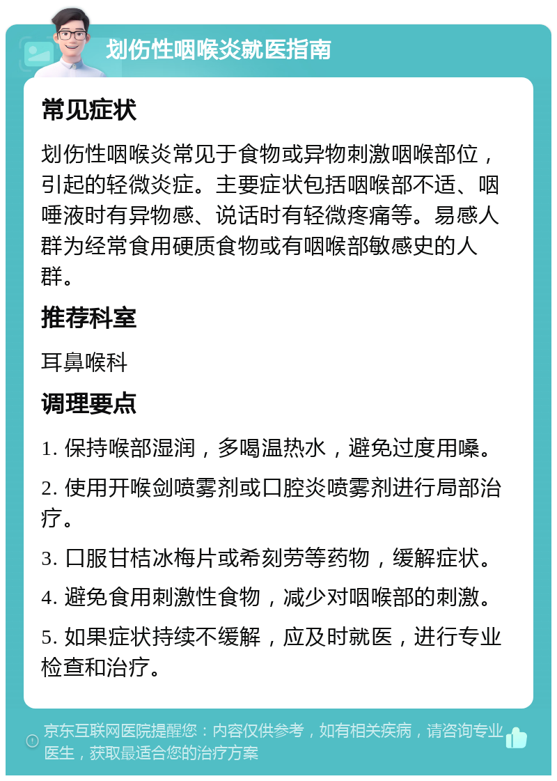 划伤性咽喉炎就医指南 常见症状 划伤性咽喉炎常见于食物或异物刺激咽喉部位，引起的轻微炎症。主要症状包括咽喉部不适、咽唾液时有异物感、说话时有轻微疼痛等。易感人群为经常食用硬质食物或有咽喉部敏感史的人群。 推荐科室 耳鼻喉科 调理要点 1. 保持喉部湿润，多喝温热水，避免过度用嗓。 2. 使用开喉剑喷雾剂或口腔炎喷雾剂进行局部治疗。 3. 口服甘桔冰梅片或希刻劳等药物，缓解症状。 4. 避免食用刺激性食物，减少对咽喉部的刺激。 5. 如果症状持续不缓解，应及时就医，进行专业检查和治疗。