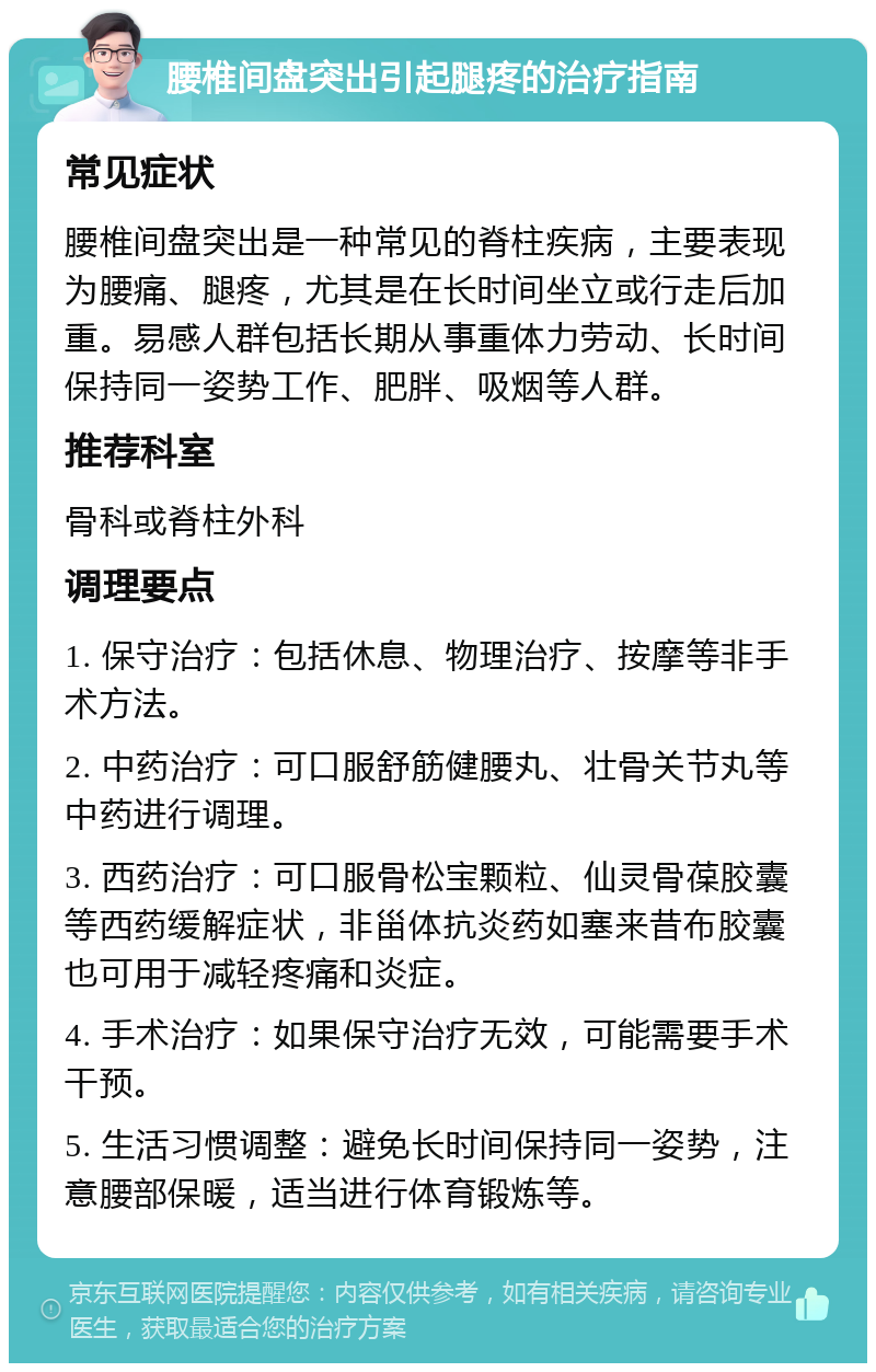 腰椎间盘突出引起腿疼的治疗指南 常见症状 腰椎间盘突出是一种常见的脊柱疾病，主要表现为腰痛、腿疼，尤其是在长时间坐立或行走后加重。易感人群包括长期从事重体力劳动、长时间保持同一姿势工作、肥胖、吸烟等人群。 推荐科室 骨科或脊柱外科 调理要点 1. 保守治疗：包括休息、物理治疗、按摩等非手术方法。 2. 中药治疗：可口服舒筋健腰丸、壮骨关节丸等中药进行调理。 3. 西药治疗：可口服骨松宝颗粒、仙灵骨葆胶囊等西药缓解症状，非甾体抗炎药如塞来昔布胶囊也可用于减轻疼痛和炎症。 4. 手术治疗：如果保守治疗无效，可能需要手术干预。 5. 生活习惯调整：避免长时间保持同一姿势，注意腰部保暖，适当进行体育锻炼等。