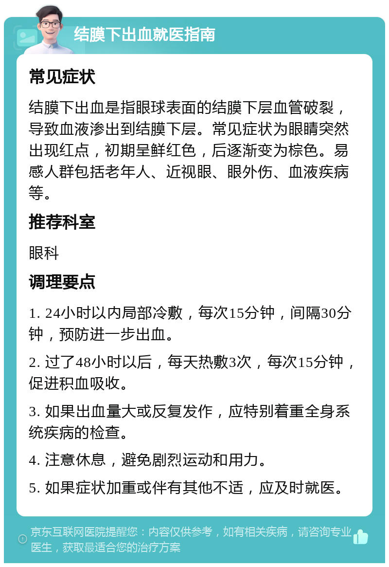 结膜下出血就医指南 常见症状 结膜下出血是指眼球表面的结膜下层血管破裂，导致血液渗出到结膜下层。常见症状为眼睛突然出现红点，初期呈鲜红色，后逐渐变为棕色。易感人群包括老年人、近视眼、眼外伤、血液疾病等。 推荐科室 眼科 调理要点 1. 24小时以内局部冷敷，每次15分钟，间隔30分钟，预防进一步出血。 2. 过了48小时以后，每天热敷3次，每次15分钟，促进积血吸收。 3. 如果出血量大或反复发作，应特别着重全身系统疾病的检查。 4. 注意休息，避免剧烈运动和用力。 5. 如果症状加重或伴有其他不适，应及时就医。