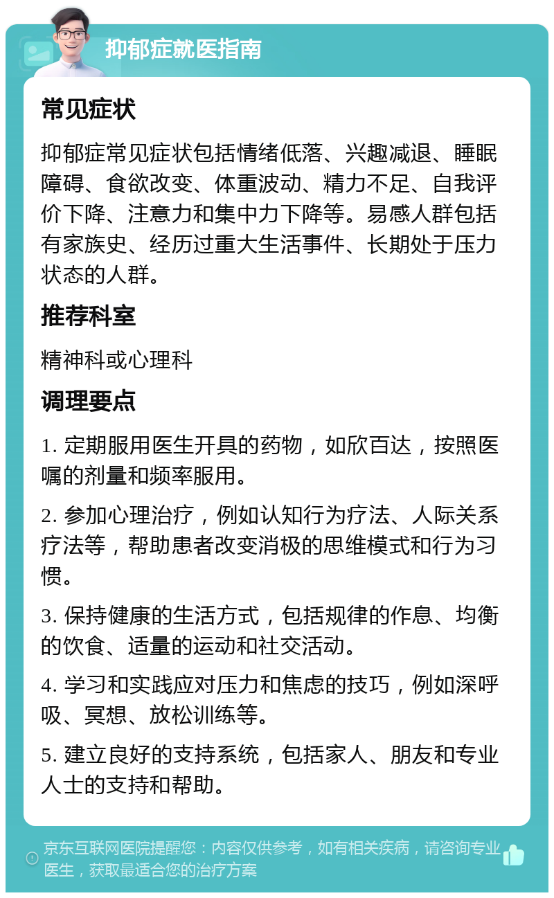 抑郁症就医指南 常见症状 抑郁症常见症状包括情绪低落、兴趣减退、睡眠障碍、食欲改变、体重波动、精力不足、自我评价下降、注意力和集中力下降等。易感人群包括有家族史、经历过重大生活事件、长期处于压力状态的人群。 推荐科室 精神科或心理科 调理要点 1. 定期服用医生开具的药物，如欣百达，按照医嘱的剂量和频率服用。 2. 参加心理治疗，例如认知行为疗法、人际关系疗法等，帮助患者改变消极的思维模式和行为习惯。 3. 保持健康的生活方式，包括规律的作息、均衡的饮食、适量的运动和社交活动。 4. 学习和实践应对压力和焦虑的技巧，例如深呼吸、冥想、放松训练等。 5. 建立良好的支持系统，包括家人、朋友和专业人士的支持和帮助。