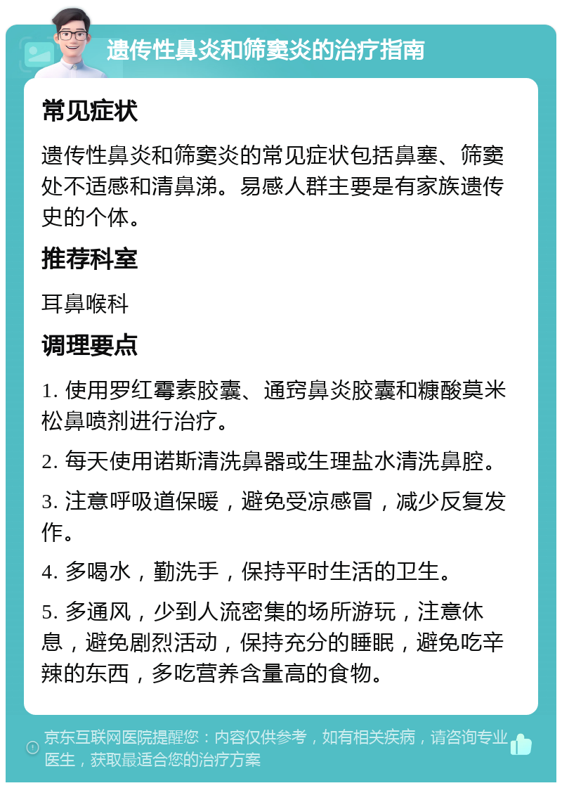 遗传性鼻炎和筛窦炎的治疗指南 常见症状 遗传性鼻炎和筛窦炎的常见症状包括鼻塞、筛窦处不适感和清鼻涕。易感人群主要是有家族遗传史的个体。 推荐科室 耳鼻喉科 调理要点 1. 使用罗红霉素胶囊、通窍鼻炎胶囊和糠酸莫米松鼻喷剂进行治疗。 2. 每天使用诺斯清洗鼻器或生理盐水清洗鼻腔。 3. 注意呼吸道保暖，避免受凉感冒，减少反复发作。 4. 多喝水，勤洗手，保持平时生活的卫生。 5. 多通风，少到人流密集的场所游玩，注意休息，避免剧烈活动，保持充分的睡眠，避免吃辛辣的东西，多吃营养含量高的食物。