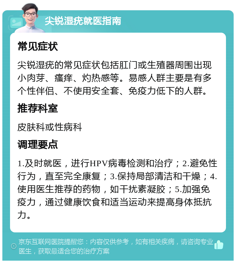 尖锐湿疣就医指南 常见症状 尖锐湿疣的常见症状包括肛门或生殖器周围出现小肉芽、瘙痒、灼热感等。易感人群主要是有多个性伴侣、不使用安全套、免疫力低下的人群。 推荐科室 皮肤科或性病科 调理要点 1.及时就医，进行HPV病毒检测和治疗；2.避免性行为，直至完全康复；3.保持局部清洁和干燥；4.使用医生推荐的药物，如干扰素凝胶；5.加强免疫力，通过健康饮食和适当运动来提高身体抵抗力。