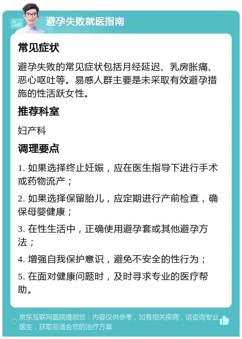 避孕失败就医指南 常见症状 避孕失败的常见症状包括月经延迟、乳房胀痛、恶心呕吐等。易感人群主要是未采取有效避孕措施的性活跃女性。 推荐科室 妇产科 调理要点 1. 如果选择终止妊娠，应在医生指导下进行手术或药物流产； 2. 如果选择保留胎儿，应定期进行产前检查，确保母婴健康； 3. 在性生活中，正确使用避孕套或其他避孕方法； 4. 增强自我保护意识，避免不安全的性行为； 5. 在面对健康问题时，及时寻求专业的医疗帮助。