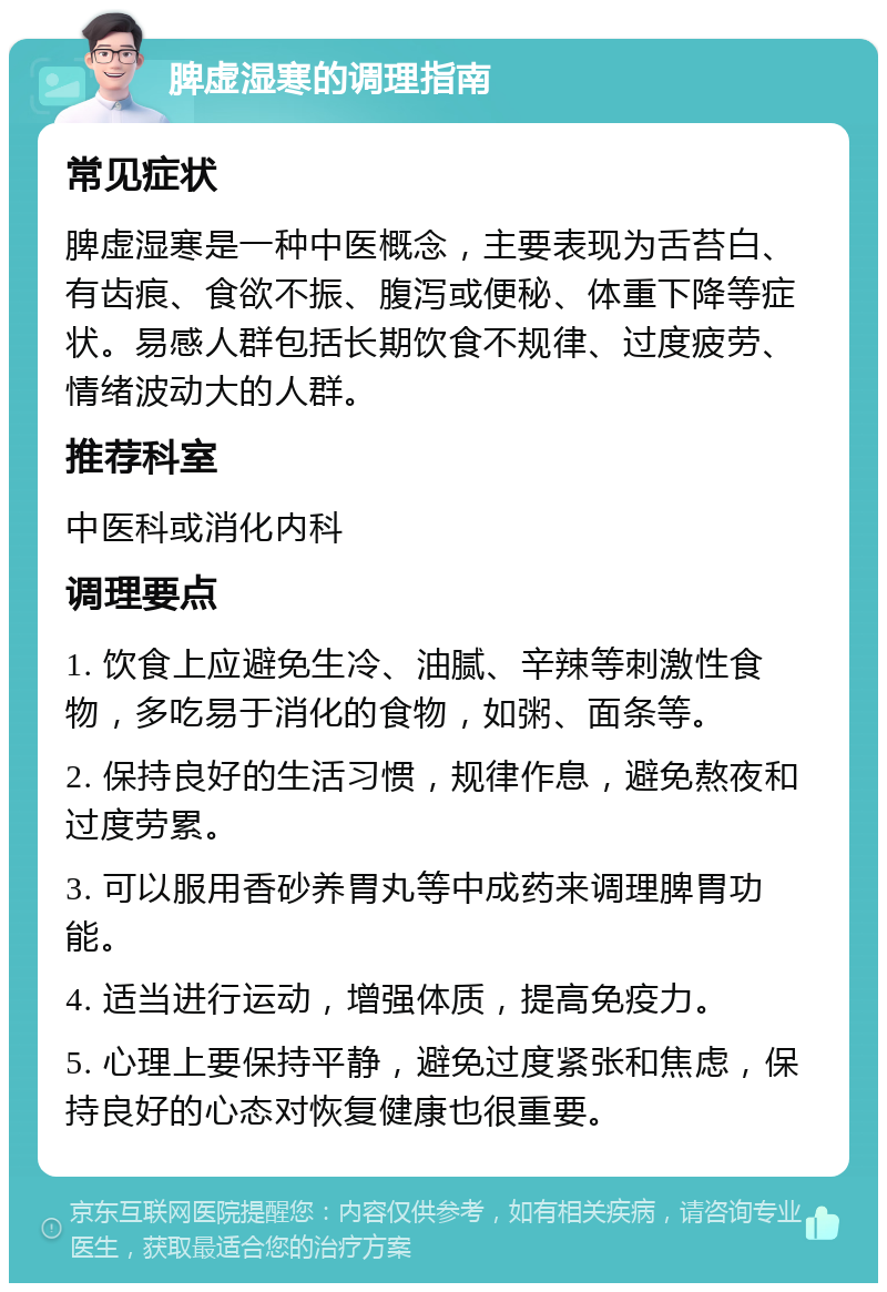 脾虚湿寒的调理指南 常见症状 脾虚湿寒是一种中医概念，主要表现为舌苔白、有齿痕、食欲不振、腹泻或便秘、体重下降等症状。易感人群包括长期饮食不规律、过度疲劳、情绪波动大的人群。 推荐科室 中医科或消化内科 调理要点 1. 饮食上应避免生冷、油腻、辛辣等刺激性食物，多吃易于消化的食物，如粥、面条等。 2. 保持良好的生活习惯，规律作息，避免熬夜和过度劳累。 3. 可以服用香砂养胃丸等中成药来调理脾胃功能。 4. 适当进行运动，增强体质，提高免疫力。 5. 心理上要保持平静，避免过度紧张和焦虑，保持良好的心态对恢复健康也很重要。