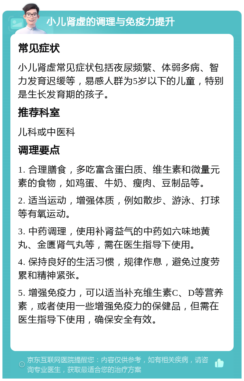 小儿肾虚的调理与免疫力提升 常见症状 小儿肾虚常见症状包括夜尿频繁、体弱多病、智力发育迟缓等，易感人群为5岁以下的儿童，特别是生长发育期的孩子。 推荐科室 儿科或中医科 调理要点 1. 合理膳食，多吃富含蛋白质、维生素和微量元素的食物，如鸡蛋、牛奶、瘦肉、豆制品等。 2. 适当运动，增强体质，例如散步、游泳、打球等有氧运动。 3. 中药调理，使用补肾益气的中药如六味地黄丸、金匮肾气丸等，需在医生指导下使用。 4. 保持良好的生活习惯，规律作息，避免过度劳累和精神紧张。 5. 增强免疫力，可以适当补充维生素C、D等营养素，或者使用一些增强免疫力的保健品，但需在医生指导下使用，确保安全有效。