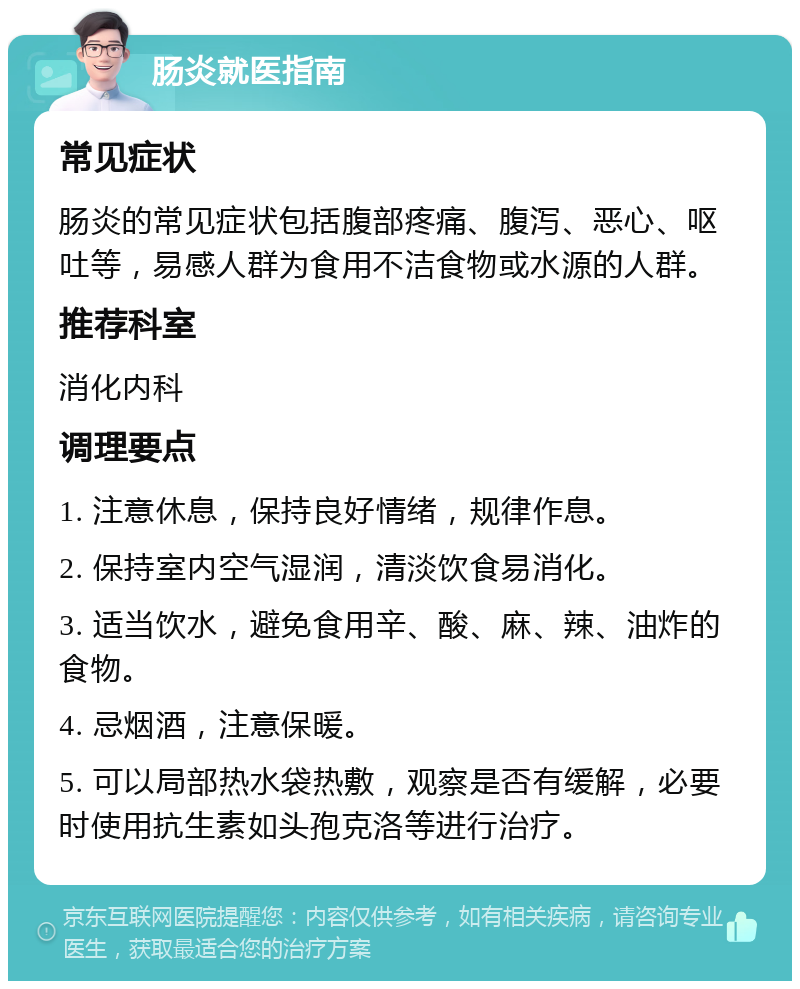 肠炎就医指南 常见症状 肠炎的常见症状包括腹部疼痛、腹泻、恶心、呕吐等，易感人群为食用不洁食物或水源的人群。 推荐科室 消化内科 调理要点 1. 注意休息，保持良好情绪，规律作息。 2. 保持室内空气湿润，清淡饮食易消化。 3. 适当饮水，避免食用辛、酸、麻、辣、油炸的食物。 4. 忌烟酒，注意保暖。 5. 可以局部热水袋热敷，观察是否有缓解，必要时使用抗生素如头孢克洛等进行治疗。