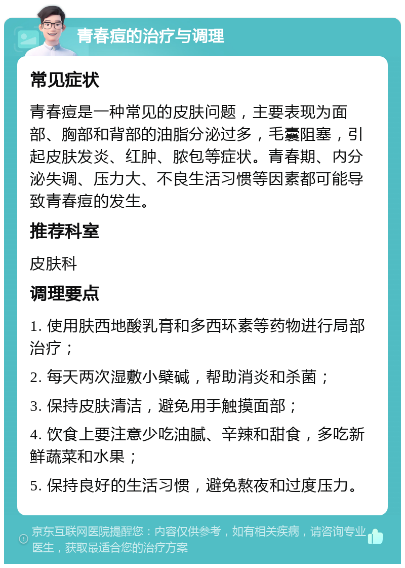 青春痘的治疗与调理 常见症状 青春痘是一种常见的皮肤问题，主要表现为面部、胸部和背部的油脂分泌过多，毛囊阻塞，引起皮肤发炎、红肿、脓包等症状。青春期、内分泌失调、压力大、不良生活习惯等因素都可能导致青春痘的发生。 推荐科室 皮肤科 调理要点 1. 使用肤西地酸乳膏和多西环素等药物进行局部治疗； 2. 每天两次湿敷小檗碱，帮助消炎和杀菌； 3. 保持皮肤清洁，避免用手触摸面部； 4. 饮食上要注意少吃油腻、辛辣和甜食，多吃新鲜蔬菜和水果； 5. 保持良好的生活习惯，避免熬夜和过度压力。