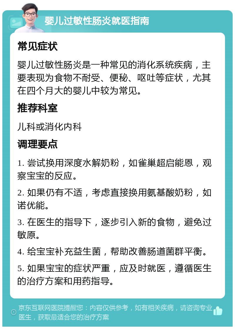 婴儿过敏性肠炎就医指南 常见症状 婴儿过敏性肠炎是一种常见的消化系统疾病，主要表现为食物不耐受、便秘、呕吐等症状，尤其在四个月大的婴儿中较为常见。 推荐科室 儿科或消化内科 调理要点 1. 尝试换用深度水解奶粉，如雀巢超启能恩，观察宝宝的反应。 2. 如果仍有不适，考虑直接换用氨基酸奶粉，如诺优能。 3. 在医生的指导下，逐步引入新的食物，避免过敏原。 4. 给宝宝补充益生菌，帮助改善肠道菌群平衡。 5. 如果宝宝的症状严重，应及时就医，遵循医生的治疗方案和用药指导。